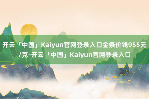 开云「中国」Kaiyun官网登录入口金条价钱955元/克-开云「中国」Kaiyun官网登录入口