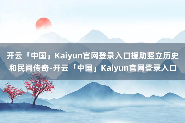 开云「中国」Kaiyun官网登录入口援助竖立历史和民间传奇-开云「中国」Kaiyun官网登录入口