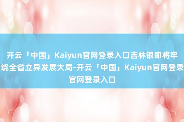 开云「中国」Kaiyun官网登录入口吉林银即将牢牢围绕全省立异发展大局-开云「中国」Kaiyun官网登录入口