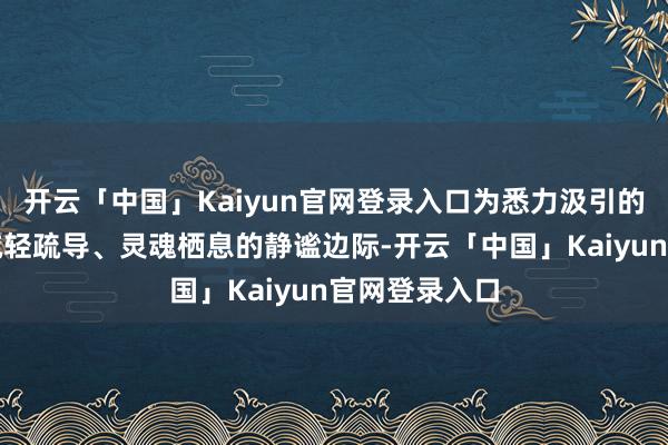 开云「中国」Kaiyun官网登录入口为悉力汲引的欣喜者提供减轻疏导、灵魂栖息的静谧边际-开云「中国」Kaiyun官网登录入口