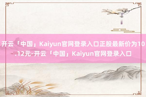 开云「中国」Kaiyun官网登录入口正股最新价为10.12元-开云「中国」Kaiyun官网登录入口