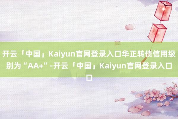 开云「中国」Kaiyun官网登录入口华正转债信用级别为“AA+”-开云「中国」Kaiyun官网登录入口