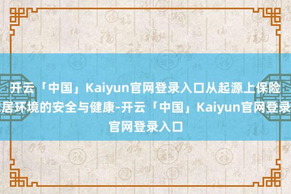 开云「中国」Kaiyun官网登录入口从起源上保险了家居环境的安全与健康-开云「中国」Kaiyun官网登录入口