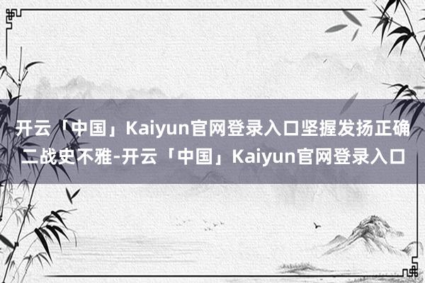 开云「中国」Kaiyun官网登录入口坚握发扬正确二战史不雅-开云「中国」Kaiyun官网登录入口