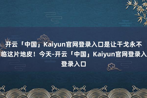 开云「中国」Kaiyun官网登录入口是让干戈永不莅临这片地皮!今天-开云「中国」Kaiyun官网登录入口