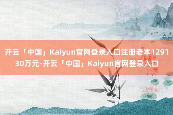 开云「中国」Kaiyun官网登录入口注册老本129130万元-开云「中国」Kaiyun官网登录入口