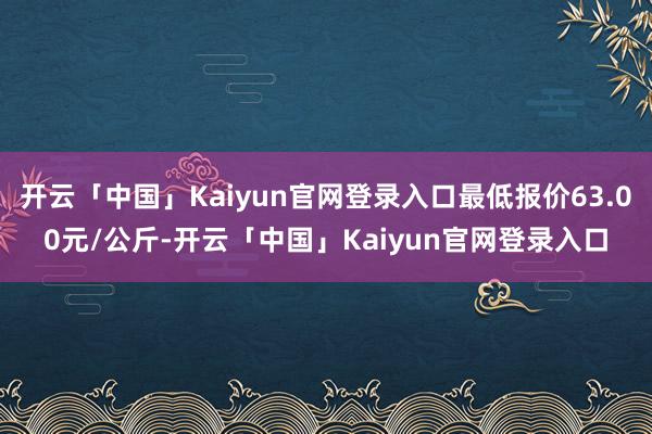 开云「中国」Kaiyun官网登录入口最低报价63.00元/公斤-开云「中国」Kaiyun官网登录入口