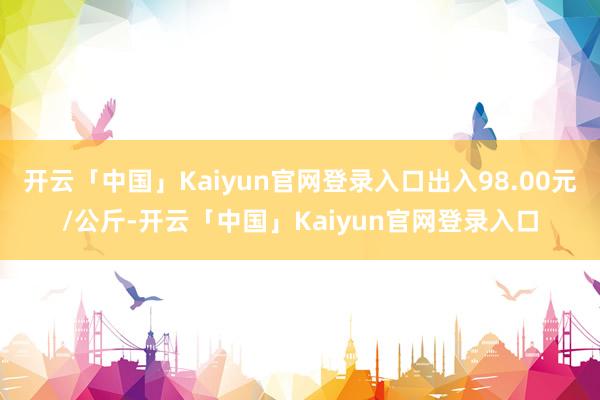 开云「中国」Kaiyun官网登录入口出入98.00元/公斤-开云「中国」Kaiyun官网登录入口
