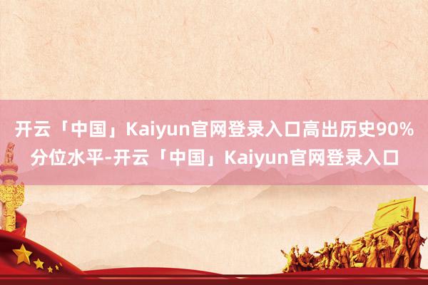 开云「中国」Kaiyun官网登录入口高出历史90%分位水平-开云「中国」Kaiyun官网登录入口