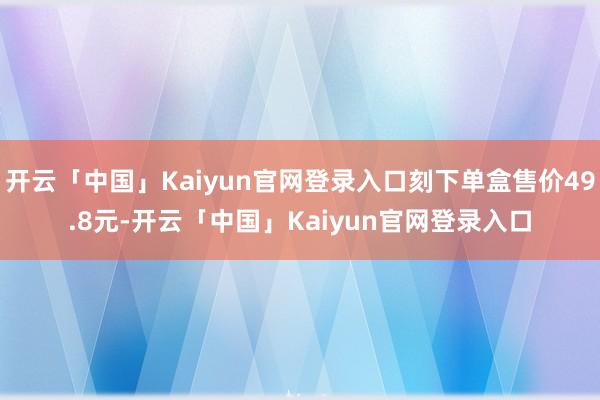 开云「中国」Kaiyun官网登录入口刻下单盒售价49.8元-开云「中国」Kaiyun官网登录入口