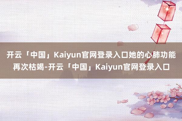 开云「中国」Kaiyun官网登录入口她的心肺功能再次枯竭-开云「中国」Kaiyun官网登录入口