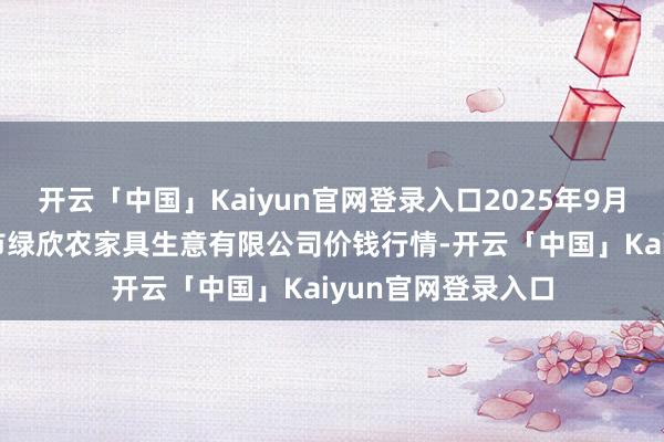 开云「中国」Kaiyun官网登录入口2025年9月18日山西省晋城市绿欣农家具生意有限公司价钱行情-开云「中国」Kaiyun官网登录入口