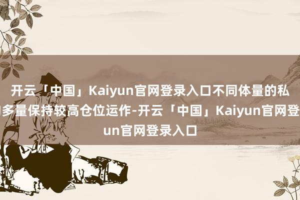 开云「中国」Kaiyun官网登录入口不同体量的私募机构多量保持较高仓位运作-开云「中国」Kaiyun官网登录入口