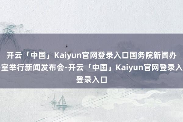 开云「中国」Kaiyun官网登录入口国务院新闻办公室举行新闻发布会-开云「中国」Kaiyun官网登录入口