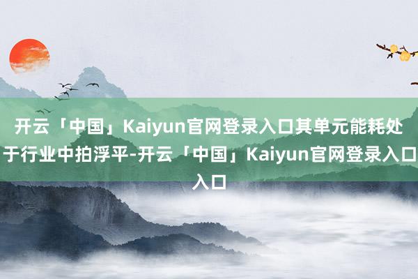 开云「中国」Kaiyun官网登录入口其单元能耗处于行业中拍浮平-开云「中国」Kaiyun官网登录入口