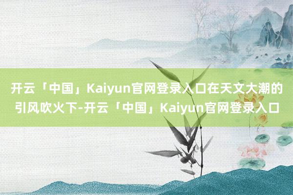 开云「中国」Kaiyun官网登录入口在天文大潮的引风吹火下-开云「中国」Kaiyun官网登录入口