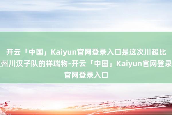 开云「中国」Kaiyun官网登录入口是这次川超比赛达州川汉子队的祥瑞物-开云「中国」Kaiyun官网登录入口