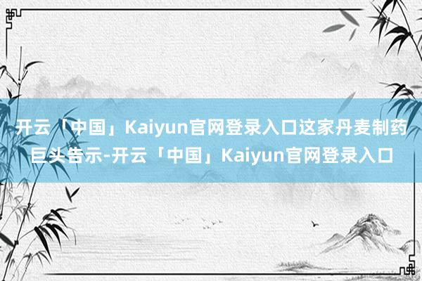 开云「中国」Kaiyun官网登录入口这家丹麦制药巨头告示-开云「中国」Kaiyun官网登录入口