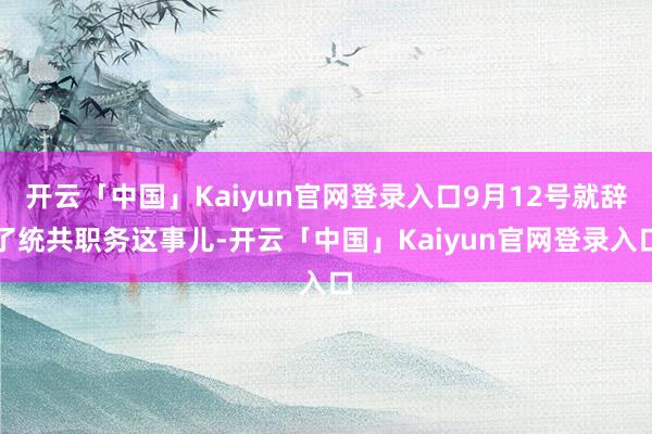 开云「中国」Kaiyun官网登录入口9月12号就辞了统共职务这事儿-开云「中国」Kaiyun官网登录入口