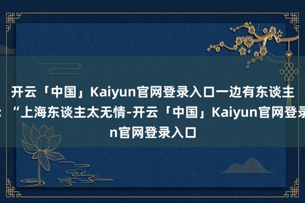 开云「中国」Kaiyun官网登录入口一边有东谈主怒喷：“上海东谈主太无情-开云「中国」Kaiyun官网登录入口