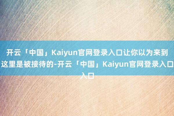 开云「中国」Kaiyun官网登录入口让你以为来到这里是被接待的-开云「中国」Kaiyun官网登录入口