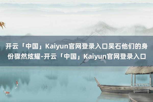 开云「中国」Kaiyun官网登录入口吴石他们的身份骤然炫耀-开云「中国」Kaiyun官网登录入口