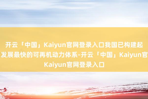 开云「中国」Kaiyun官网登录入口我国已构建起大众最大、发展最快的可再机动力体系-开云「中国」Kaiyun官网登录入口
