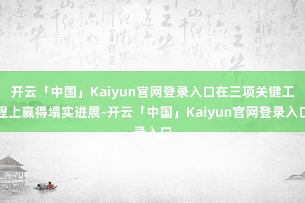 开云「中国」Kaiyun官网登录入口在三项关键工程上赢得塌实进展-开云「中国」Kaiyun官网登录入口