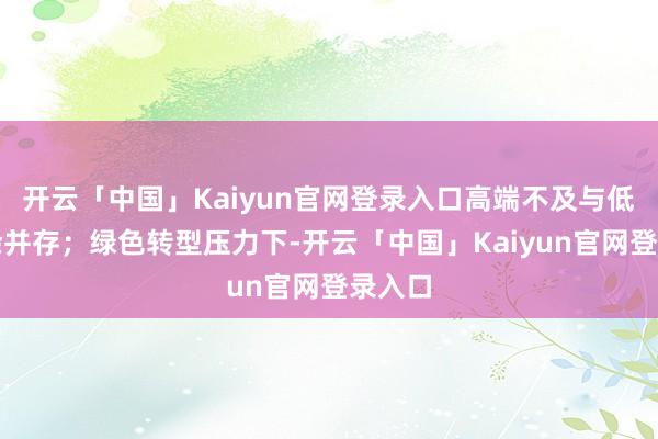 开云「中国」Kaiyun官网登录入口高端不及与低端多余并存;绿色转型压力下-开云「中国」Kaiyun官网登录入口