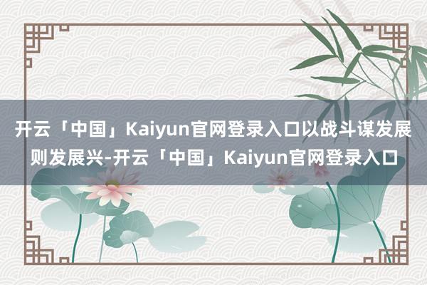 开云「中国」Kaiyun官网登录入口以战斗谋发展则发展兴-开云「中国」Kaiyun官网登录入口