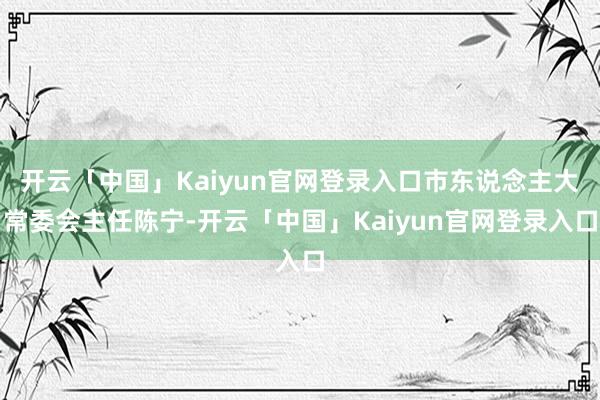 开云「中国」Kaiyun官网登录入口市东说念主大常委会主任陈宁-开云「中国」Kaiyun官网登录入口